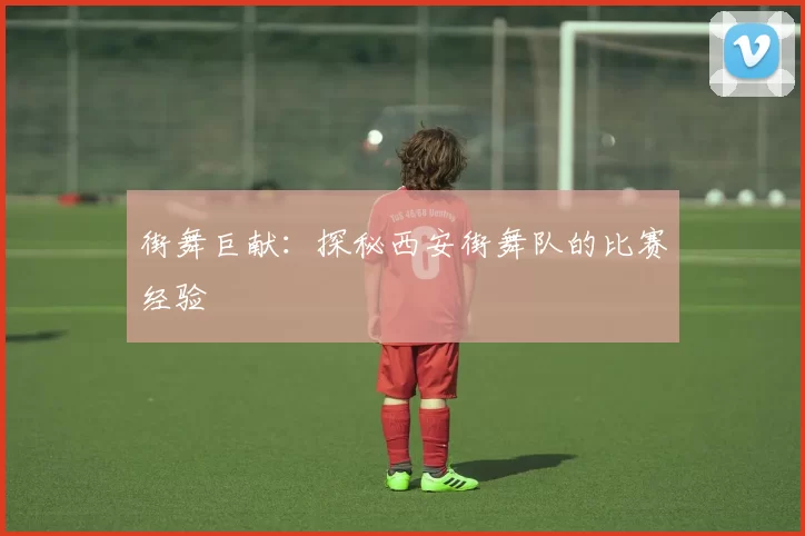街舞巨献：探秘西安街舞队的比赛经验