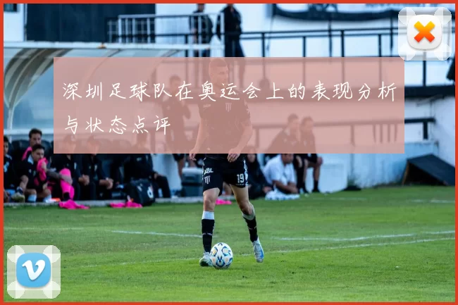 深圳足球队在奥运会上的表现分析与状态点评
