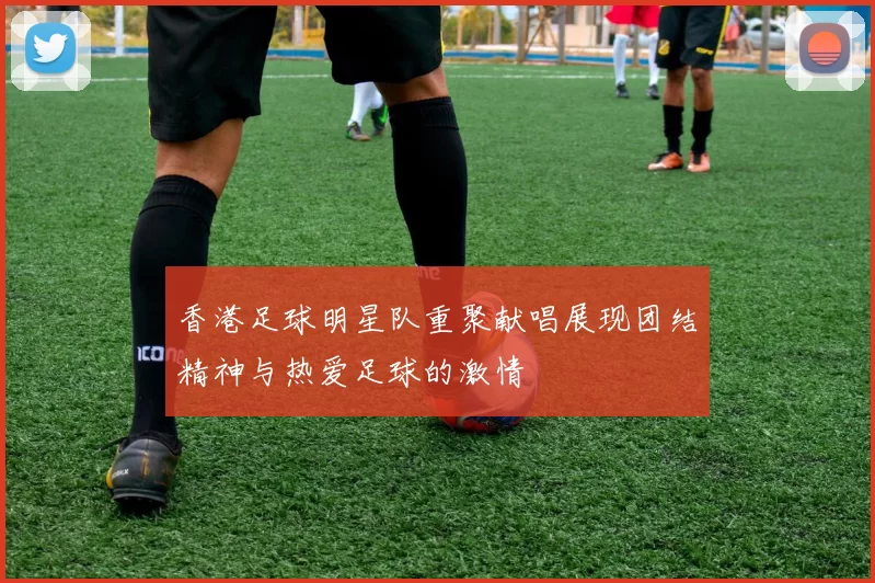 香港足球明星队重聚献唱展现团结精神与热爱足球的激情
