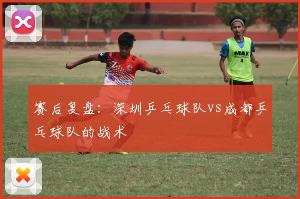 赛后复盘：深圳乒乓球队vs成都乒乓球队的战术