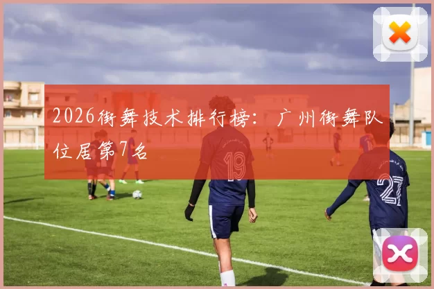2026街舞技术排行榜：广州街舞队位居第7名