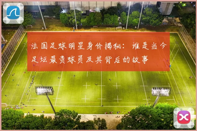 法国足球明星身价揭秘：谁是当今足坛最贵球员及其背后的故事