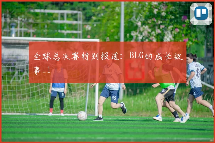 全球总决赛特别报道：BLG的成长故事_1