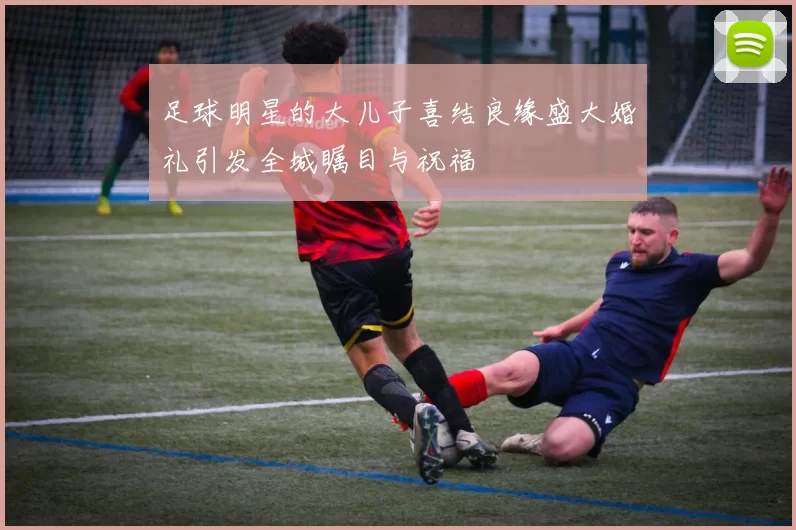 足球明星的大儿子喜结良缘盛大婚礼引发全城瞩目与祝福