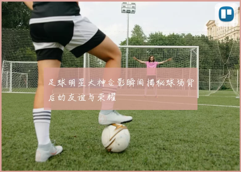 足球明星大神合影瞬间揭秘球场背后的友谊与荣耀